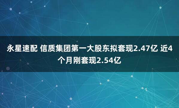 永星速配 信质集团第一大股东拟套现2.47亿 近4个月刚套现2.54亿