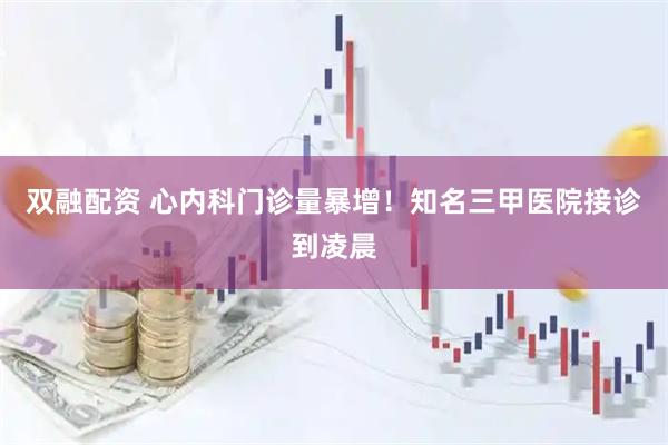 双融配资 心内科门诊量暴增！知名三甲医院接诊到凌晨
