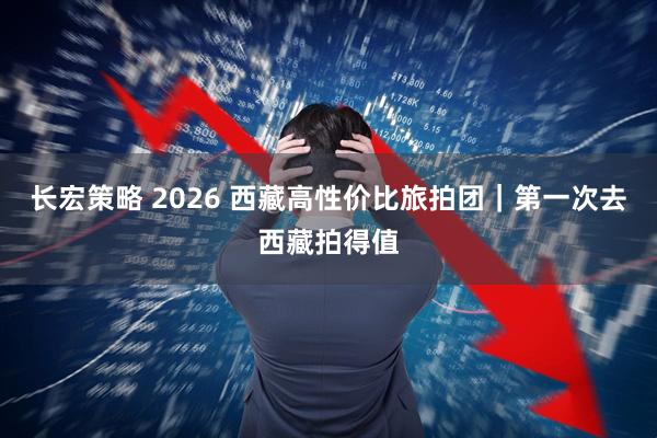长宏策略 2026 西藏高性价比旅拍团｜第一次去西藏拍得值