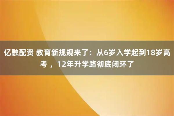 亿融配资 教育新规规来了：从6岁入学起到18岁高考 ，12年升学路彻底闭环了